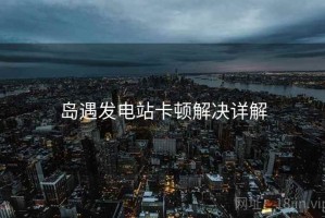 岛遇发电站卡顿解决详解